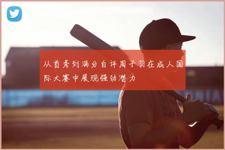 从首秀到满分自评周子羽在成人国际大赛中展现强劲潜力