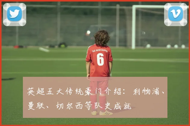 英超五大传统豪门介绍:利物浦、曼联、切尔西等队史成就